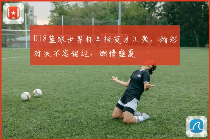 U18篮球世界杯年轻英才汇聚，精彩对决不容错过，燃情盛夏