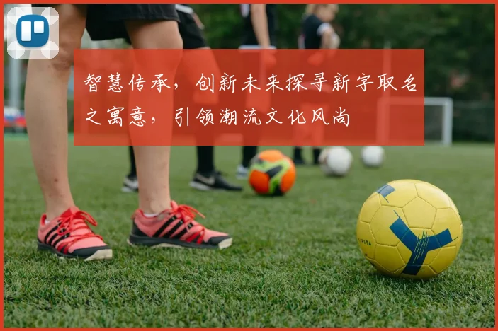 智慧传承，创新未来探寻新字取名之寓意，引领潮流文化风尚