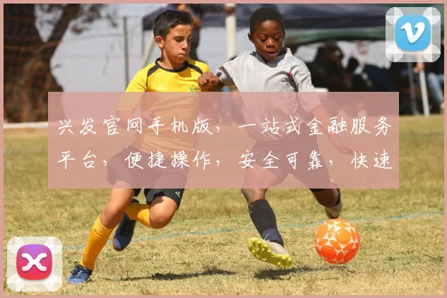 兴发官网手机版，一站式金融服务平台，便捷操作，安全可靠，快速理财
