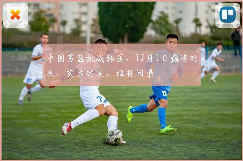 中国男篮挑战韩国，12月1日巅峰对决，实力对决，谁将问鼎