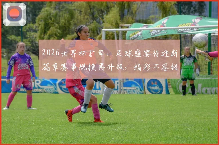 2026世界杯扩军，足球盛宴将迎新篇章赛事规模再升级，精彩不容错过