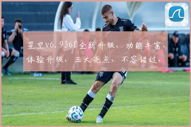 星空v6.936f全新升级，功能丰富，体验升级，三大亮点，不容错过，值得期待